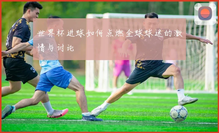 世界杯进球如何点燃全球球迷的激情与讨论