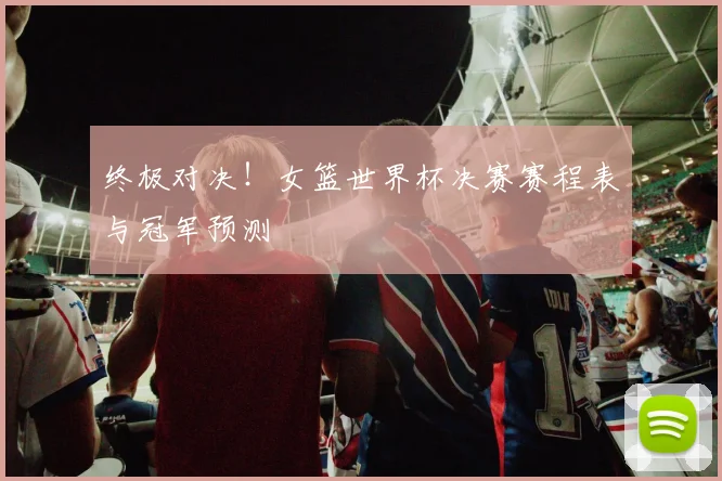 终极对决！女篮世界杯决赛赛程表与冠军预测