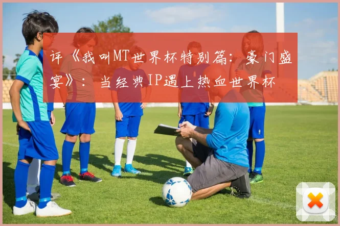 评《我叫MT世界杯特别篇：豪门盛宴》：当经典IP遇上热血世界杯