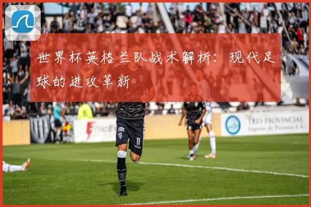 世界杯英格兰队战术解析：现代足球的进攻革新