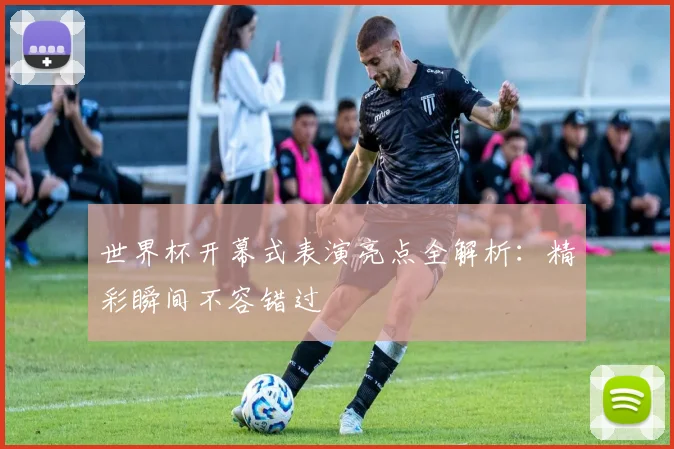 世界杯开幕式表演亮点全解析：精彩瞬间不容错过